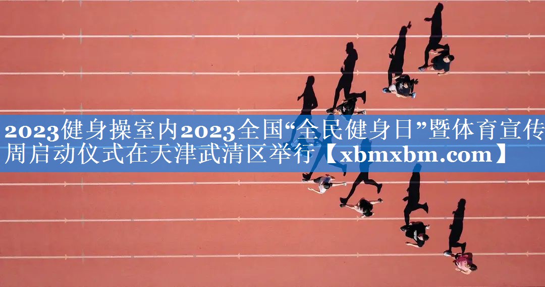 2023健身操室内2023全国“全民健身日”暨体育宣传周启动仪式在天津武清区举行