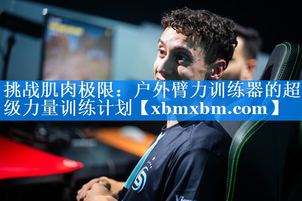挑战肌肉极限:户外臂力训练器的超级力量训练计划 挑战肌肉极限:户外臂力训练器的超级力量训练计划